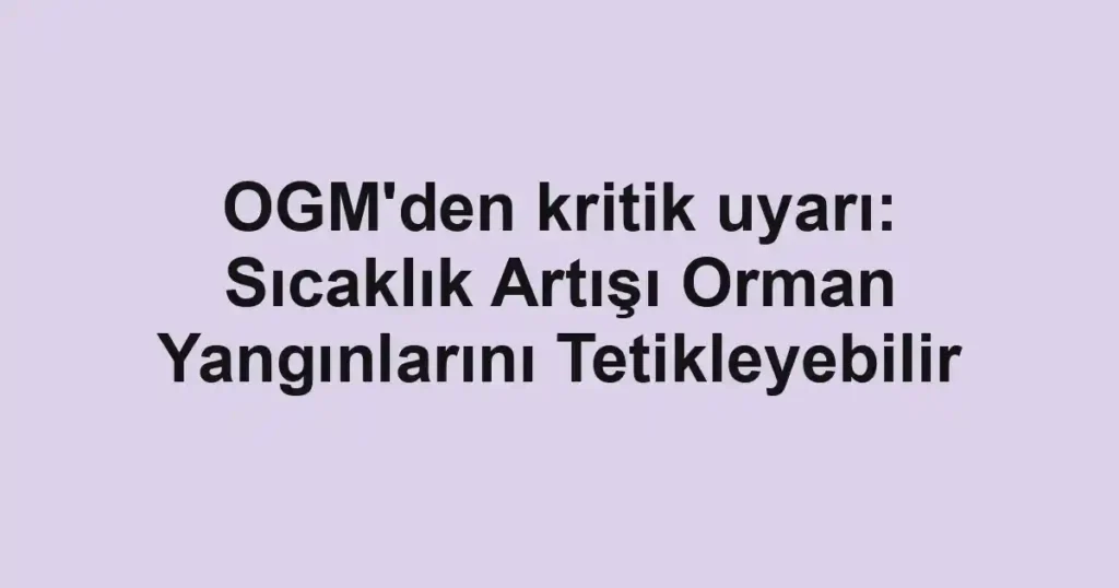 OGM'den kritik uyarı: Sıcaklık Artışı Orman Yangınlarını Tetikleyebilir