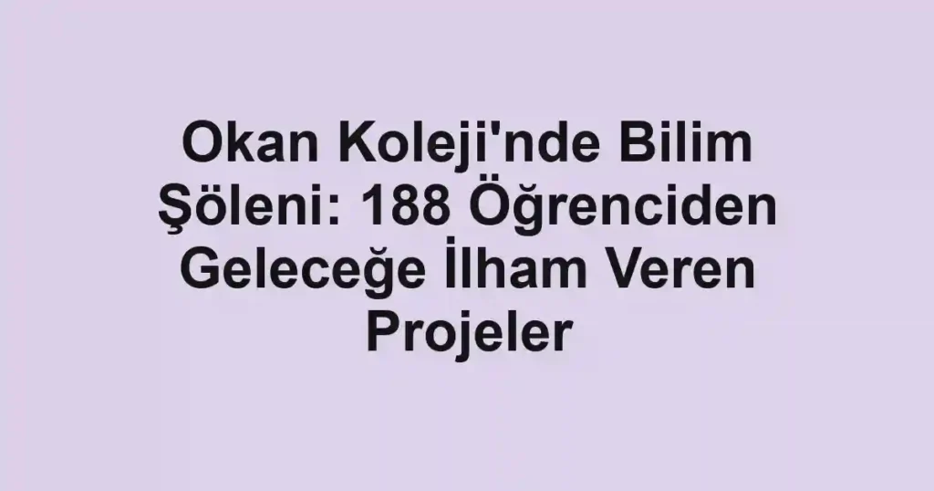 Okan Koleji'nde Bilim Şöleni: 188 Öğrenciden Geleceğe İlham Veren Projeler