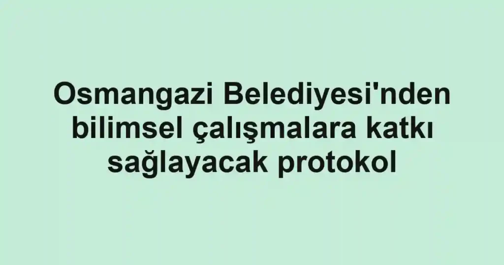 Osmangazi Belediyesi'nden bilimsel çalışmalara katkı sağlayacak protokol