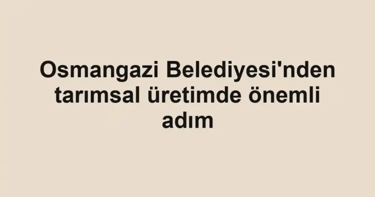 Osmangazi Belediyesi'nden tarımsal üretimde önemli adım