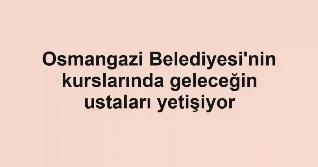 Osmangazi Belediyesi'nin kurslarında geleceğin ustaları yetişiyor
