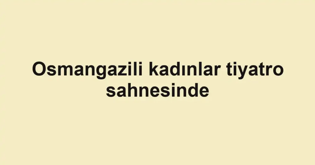 Osmangazili kadınlar tiyatro sahnesinde