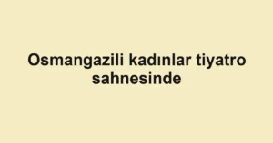 Osmangazili kadınlar tiyatro sahnesinde