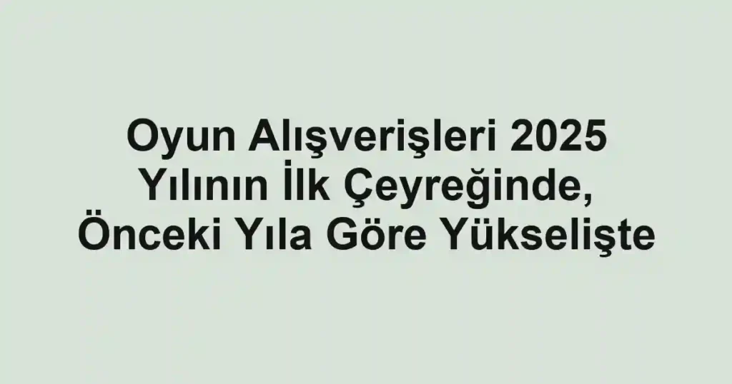 Oyun Alışverişleri 2025 Yılının İlk Çeyreğinde, Önceki Yıla Göre Yükselişte