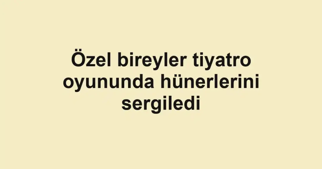 Özel bireyler tiyatro oyununda hünerlerini sergiledi
