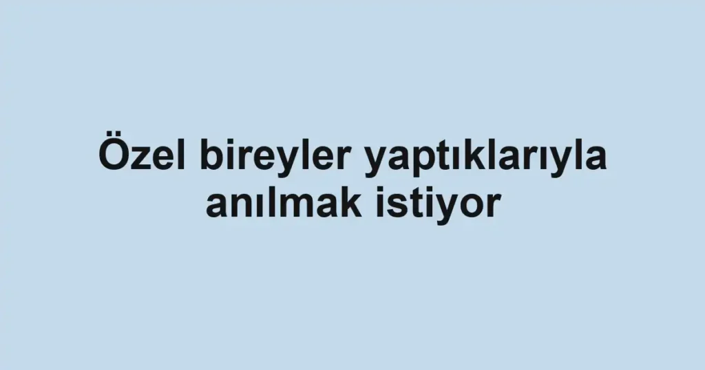 Özel bireyler yaptıklarıyla anılmak istiyor