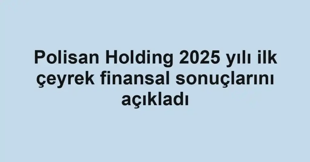 Polisan Holding 2025 yılı ilk çeyrek finansal sonuçlarını açıkladı