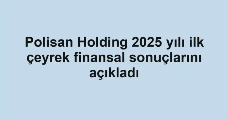 Polisan Holding 2025 yılı ilk çeyrek finansal sonuçlarını açıkladı