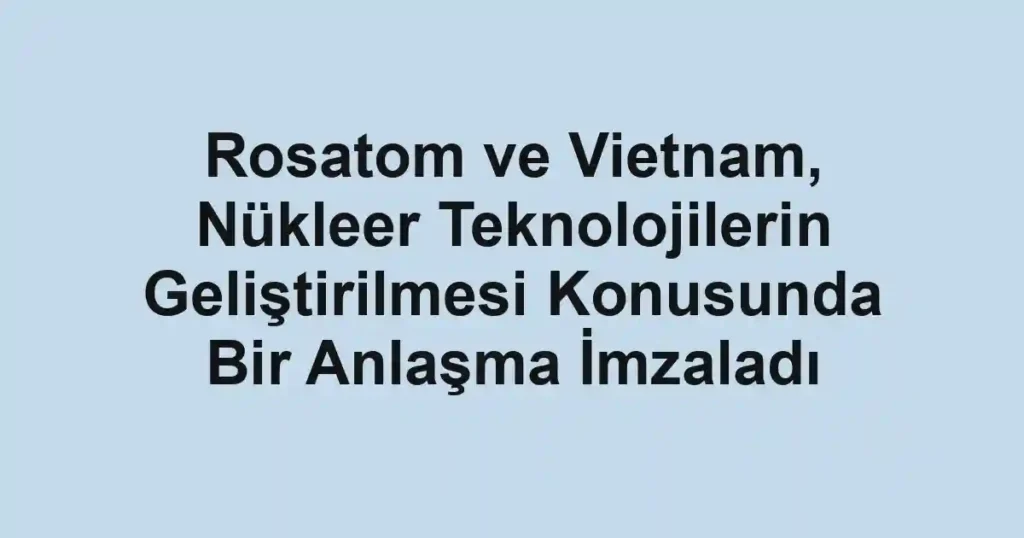 Rosatom ve Vietnam, Nükleer Teknolojilerin Geliştirilmesi Konusunda Bir Anlaşma İmzaladı