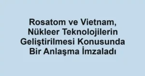 Rosatom ve Vietnam, Nükleer Teknolojilerin Geliştirilmesi Konusunda Bir Anlaşma İmzaladı