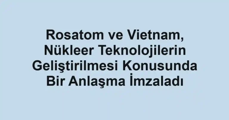 Rosatom ve Vietnam, Nükleer Teknolojilerin Geliştirilmesi Konusunda Bir Anlaşma İmzaladı