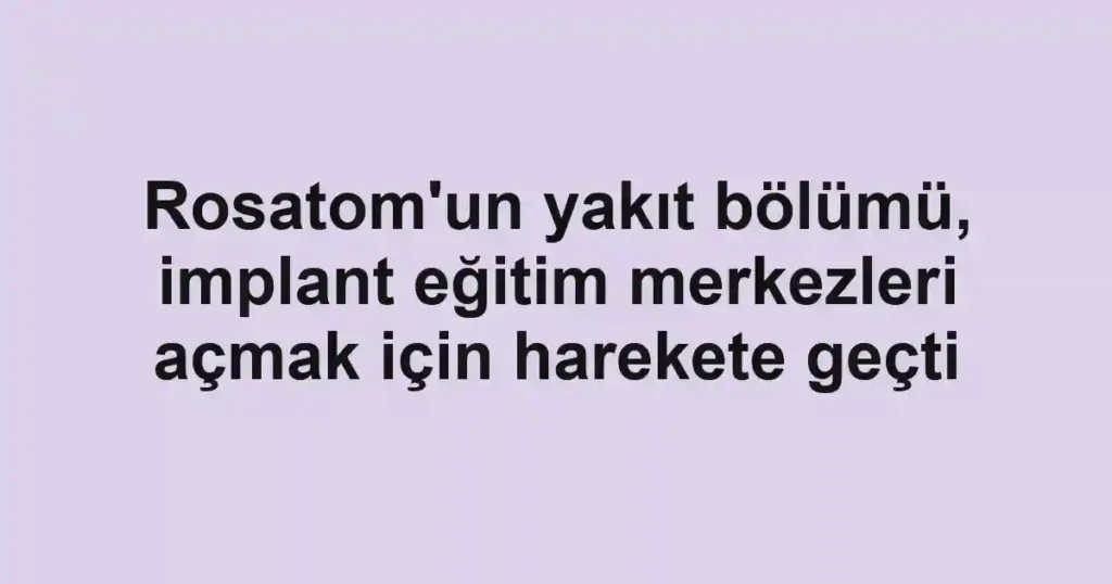 Rosatom'un yakıt bölümü, implant eğitim merkezleri açmak için harekete geçti