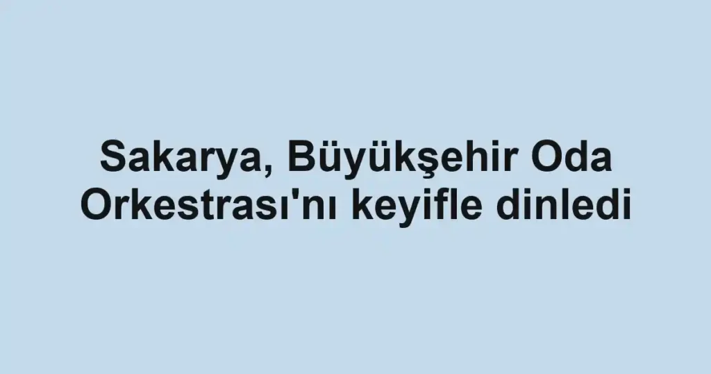 Sakarya, Büyükşehir Oda Orkestrası'nı keyifle dinledi