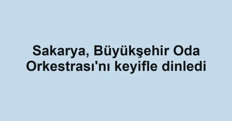 Sakarya, Büyükşehir Oda Orkestrası'nı keyifle dinledi