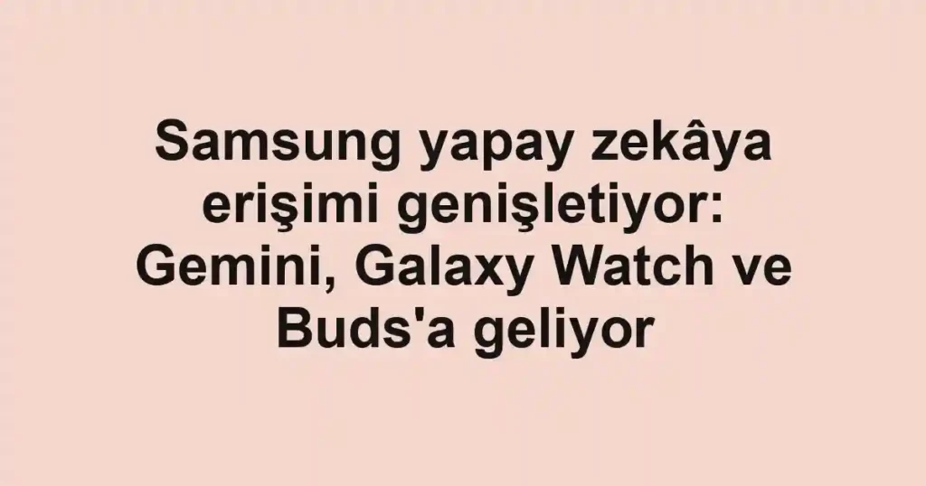 Samsung yapay zekâya erişimi genişletiyor: Gemini, Galaxy Watch ve Buds'a geliyor