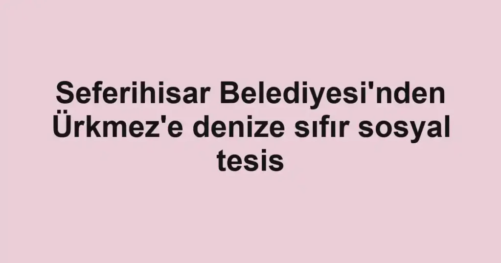 Seferihisar Belediyesi'nden Ürkmez'e denize sıfır sosyal tesis