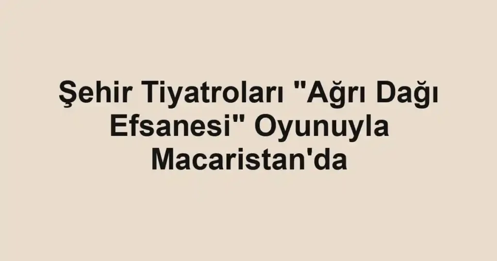 Şehir Tiyatroları "Ağrı Dağı Efsanesi" Oyunuyla Macaristan'da