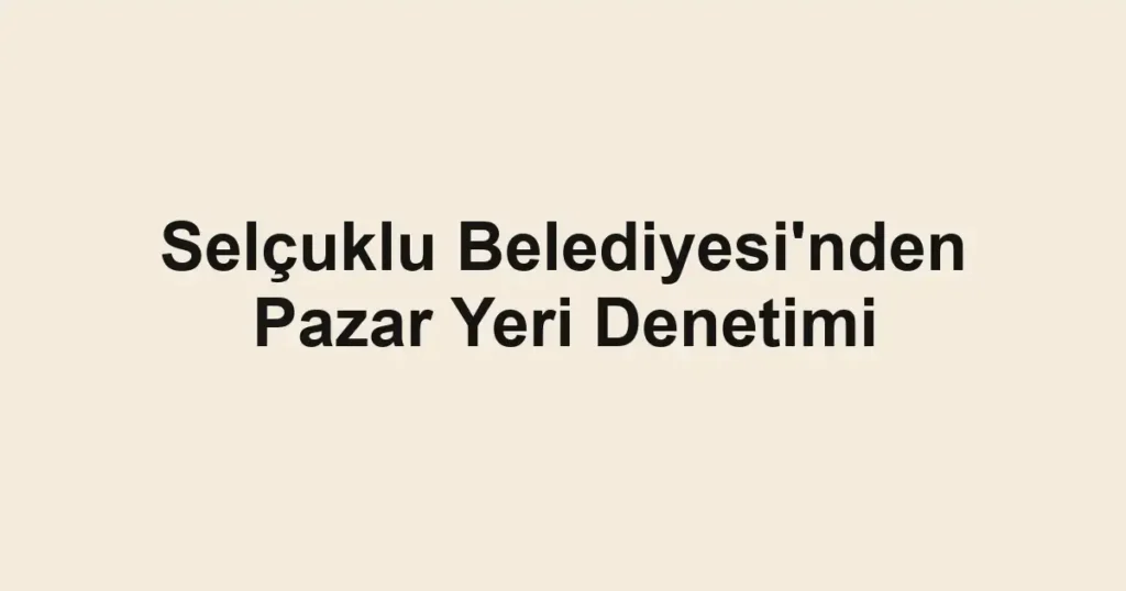 Selçuklu Belediyesi'nden Pazar Yeri Denetimi