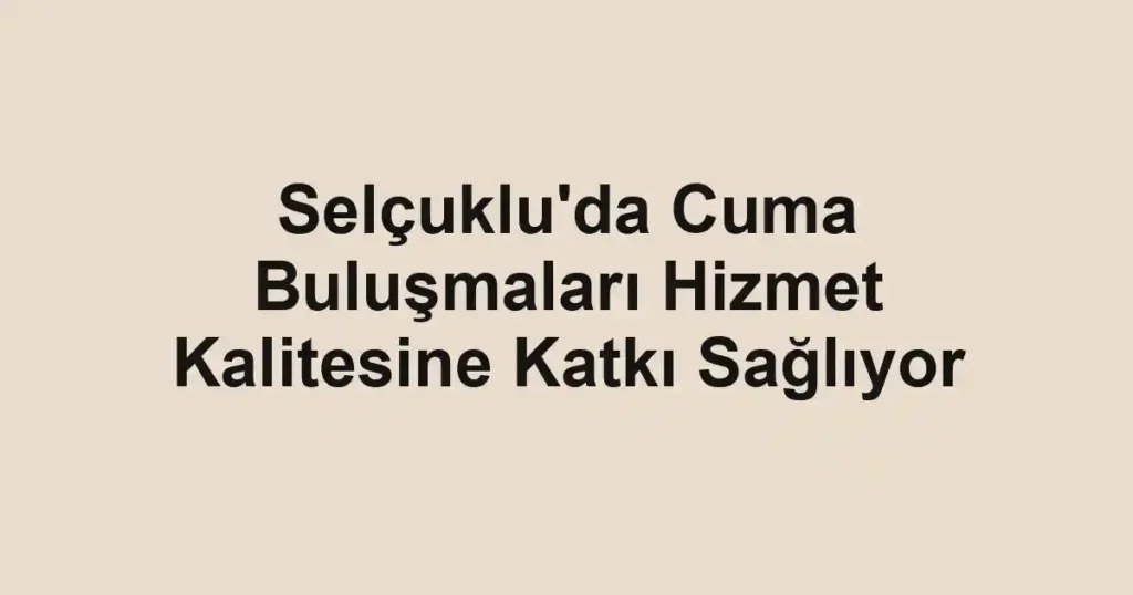 Selçuklu'da Cuma Buluşmaları Hizmet Kalitesine Katkı Sağlıyor