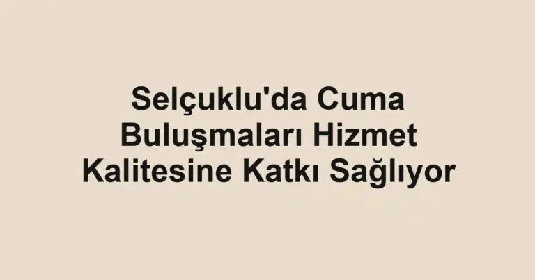Selçuklu'da Cuma Buluşmaları Hizmet Kalitesine Katkı Sağlıyor