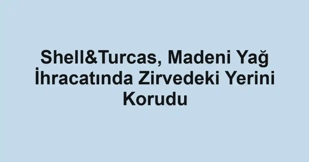 Shell&Turcas, Madeni Yağ İhracatında Zirvedeki Yerini Korudu