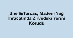 Shell&Turcas, Madeni Yağ İhracatında Zirvedeki Yerini Korudu