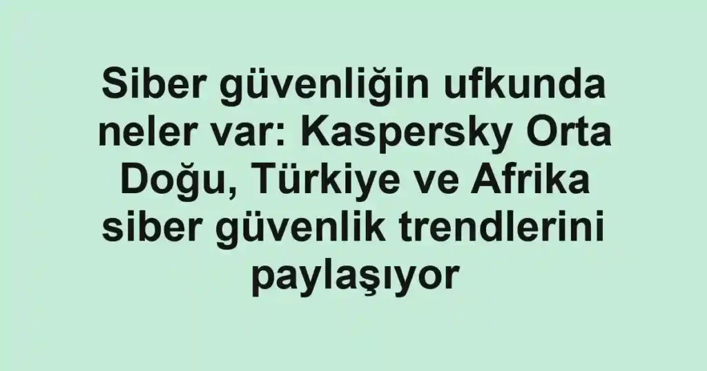 Siber güvenliğin ufkunda neler var: Kaspersky Orta Doğu, Türkiye ve Afrika siber güvenlik trendlerini paylaşıyor