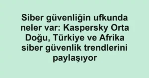 Siber güvenliğin ufkunda neler var: Kaspersky Orta Doğu, Türkiye ve Afrika siber güvenlik trendlerini paylaşıyor