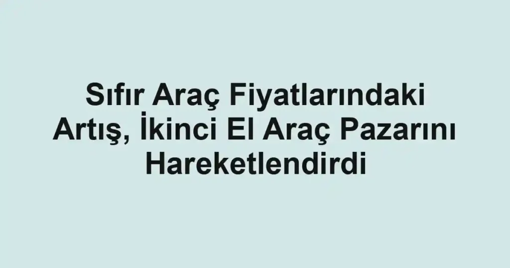 Sıfır Araç Fiyatlarındaki Artış, İkinci El Araç Pazarını Hareketlendirdi