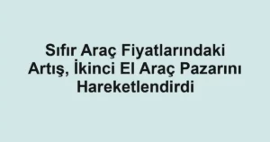 Sıfır Araç Fiyatlarındaki Artış, İkinci El Araç Pazarını Hareketlendirdi