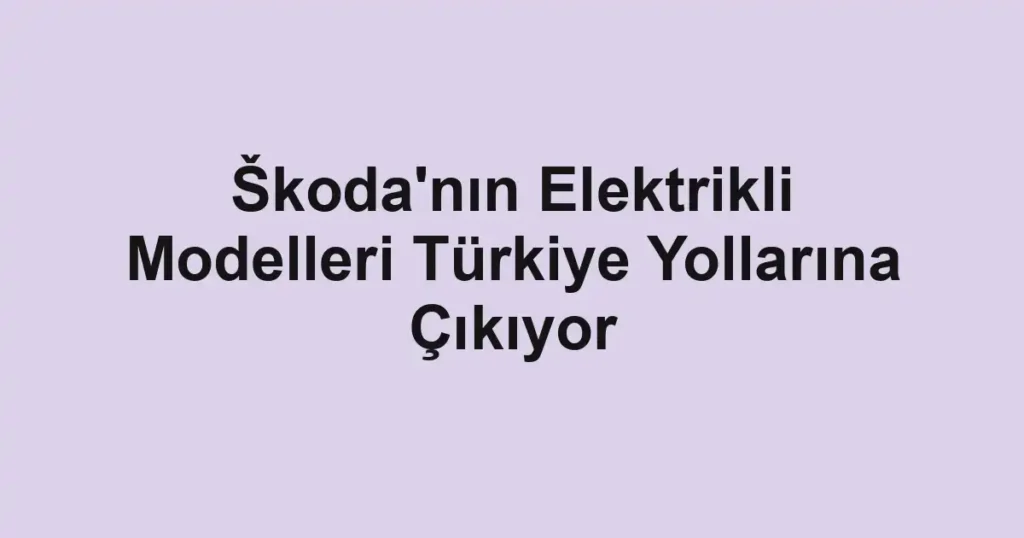 Škoda'nın Elektrikli Modelleri Türkiye Yollarına Çıkıyor