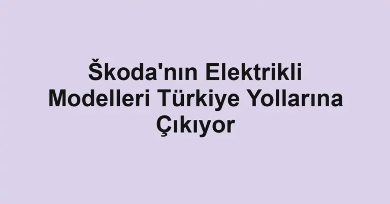 Škoda'nın Elektrikli Modelleri Türkiye Yollarına Çıkıyor