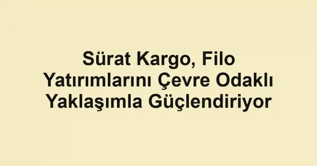 Sürat Kargo, Filo Yatırımlarını Çevre Odaklı Yaklaşımla Güçlendiriyor