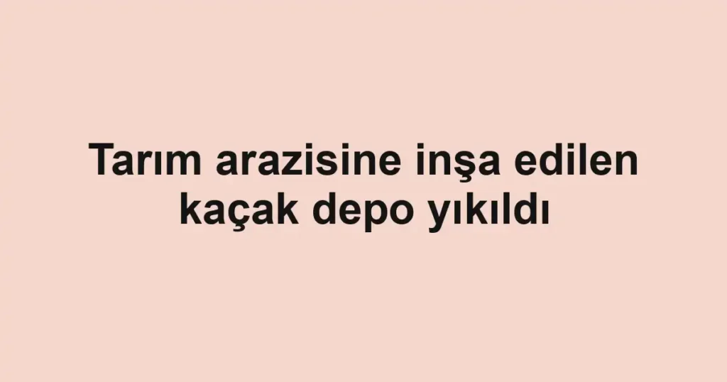 Tarım arazisine inşa edilen kaçak depo yıkıldı