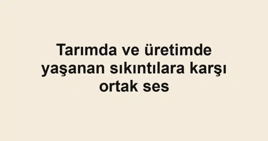 Tarımda ve üretimde yaşanan sıkıntılara karşı ortak ses