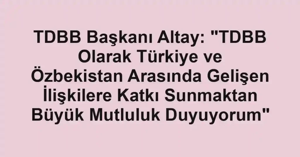 TDBB Başkanı Altay: "TDBB Olarak Türkiye ve Özbekistan Arasında Gelişen İlişkilere Katkı Sunmaktan Büyük Mutluluk Duyuyorum"