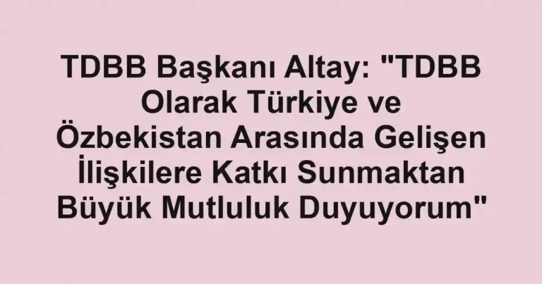 TDBB Başkanı Altay: "TDBB Olarak Türkiye ve Özbekistan Arasında Gelişen İlişkilere Katkı Sunmaktan Büyük Mutluluk Duyuyorum"