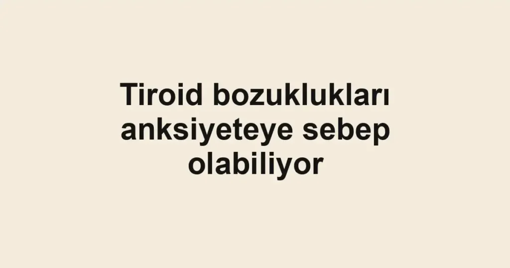 Tiroid bozuklukları anksiyeteye sebep olabiliyor