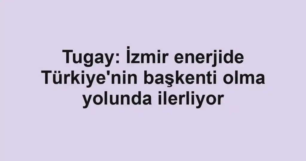Tugay: İzmir enerjide Türkiye'nin başkenti olma yolunda ilerliyor