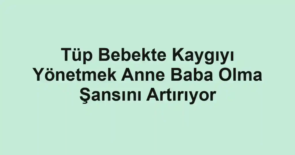 Tüp Bebekte Kaygıyı Yönetmek Anne Baba Olma Şansını Artırıyor