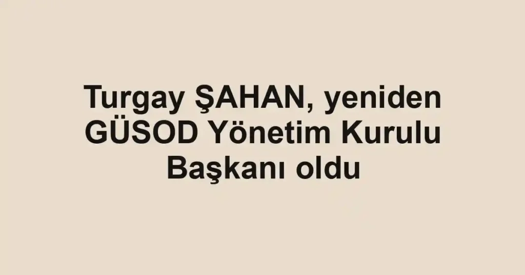 Turgay ŞAHAN, yeniden GÜSOD Yönetim Kurulu Başkanı oldu