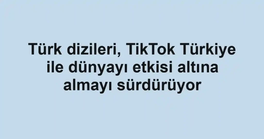 Türk dizileri, TikTok Türkiye ile dünyayı etkisi altına almayı sürdürüyor
