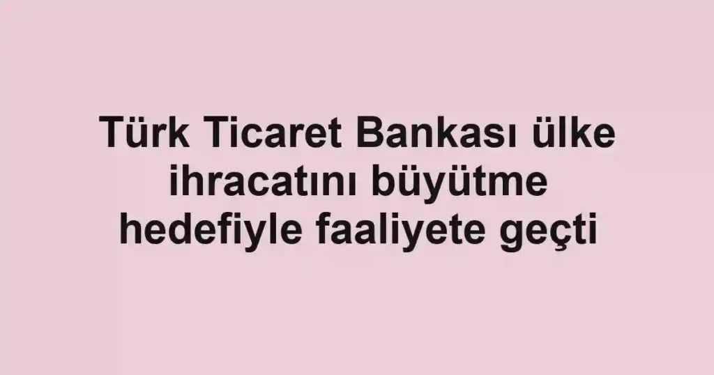 Türk Ticaret Bankası ülke ihracatını büyütme hedefiyle faaliyete geçti