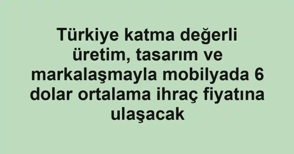 Türkiye katma değerli üretim, tasarım ve markalaşmayla mobilyada 6 dolar ortalama ihraç fiyatına ulaşacak