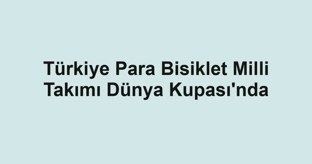 Türkiye Para Bisiklet Milli Takımı Dünya Kupası'nda