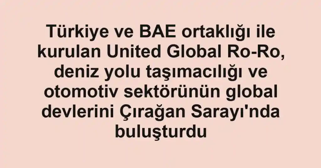 Türkiye ve BAE ortaklığı ile kurulan United Global Ro-Ro, deniz yolu taşımacılığı ve otomotiv sektörünün global devlerini Çırağan Sarayı'nda buluşturdu