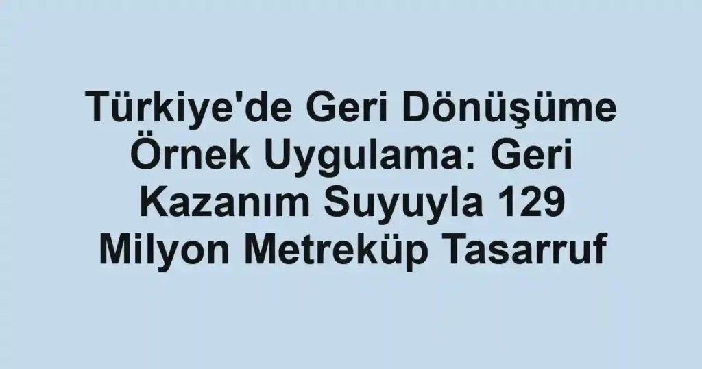 Türkiye'de Geri Dönüşüme Örnek Uygulama: Geri Kazanım Suyuyla 129 Milyon Metreküp Tasarruf