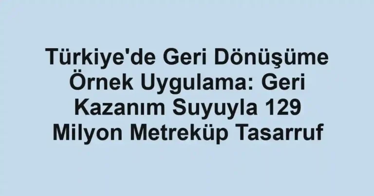 Türkiye'de Geri Dönüşüme Örnek Uygulama: Geri Kazanım Suyuyla 129 Milyon Metreküp Tasarruf