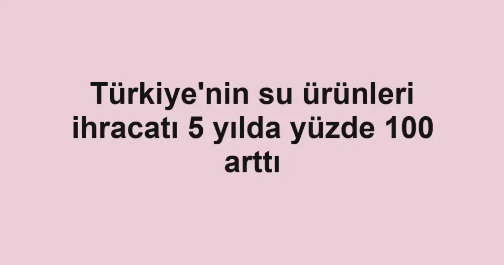 Türkiye'nin su ürünleri ihracatı 5 yılda yüzde 100 arttı
