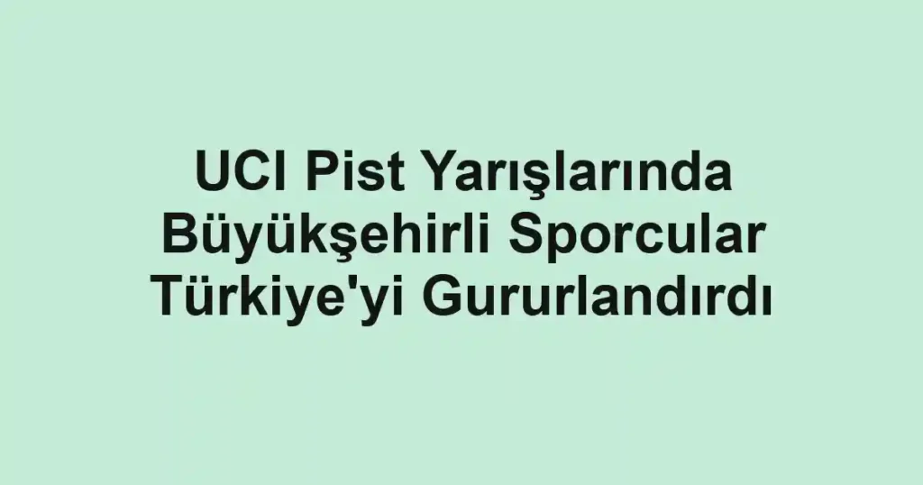 UCI Pist Yarışlarında Büyükşehirli Sporcular Türkiye'yi Gururlandırdı